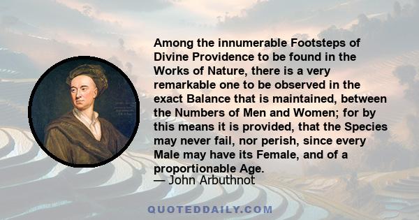 Among the innumerable Footsteps of Divine Providence to be found in the Works of Nature, there is a very remarkable one to be observed in the exact Balance that is maintained, between the Numbers of Men and Women; for