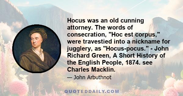 Hocus was an old cunning attorney. The words of consecration, Hoc est corpus, were travestied into a nickname for jugglery, as Hocus-pocus. - John Richard Green, A Short History of the English People, 1874. see Charles