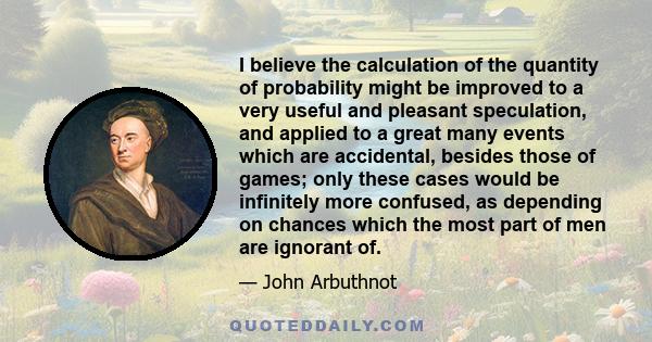 I believe the calculation of the quantity of probability might be improved to a very useful and pleasant speculation, and applied to a great many events which are accidental, besides those of games; only these cases