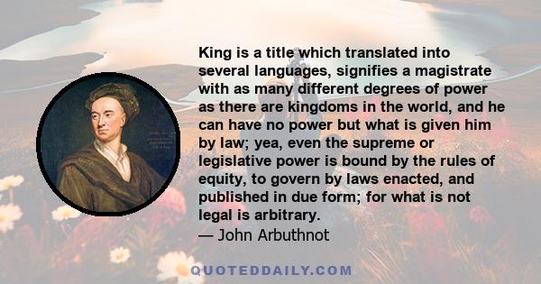 King is a title which translated into several languages, signifies a magistrate with as many different degrees of power as there are kingdoms in the world, and he can have no power but what is given him by law; yea,