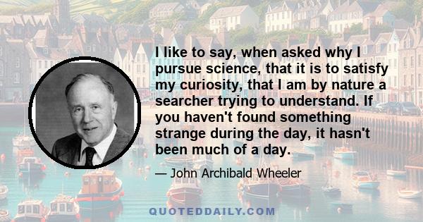 I like to say, when asked why I pursue science, that it is to satisfy my curiosity, that I am by nature a searcher trying to understand. If you haven't found something strange during the day, it hasn't been much of a