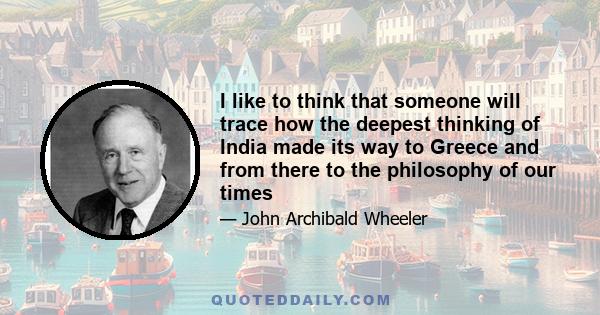 I like to think that someone will trace how the deepest thinking of India made its way to Greece and from there to the philosophy of our times