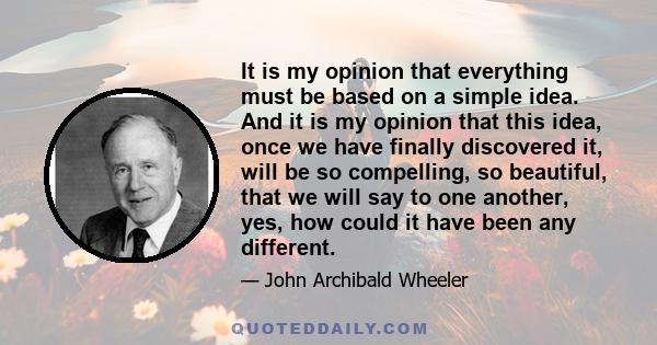 It is my opinion that everything must be based on a simple idea. And it is my opinion that this idea, once we have finally discovered it, will be so compelling, so beautiful, that we will say to one another, yes, how