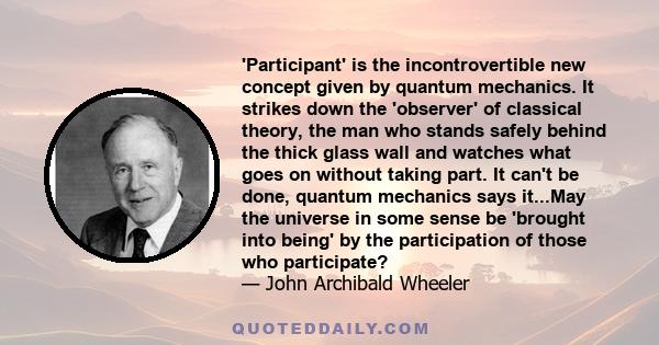 'Participant' is the incontrovertible new concept given by quantum mechanics. It strikes down the 'observer' of classical theory, the man who stands safely behind the thick glass wall and watches what goes on without