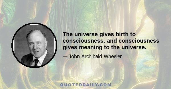 The universe gives birth to consciousness, and consciousness gives meaning to the universe.