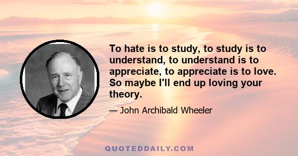 To hate is to study, to study is to understand, to understand is to appreciate, to appreciate is to love. So maybe I'll end up loving your theory.