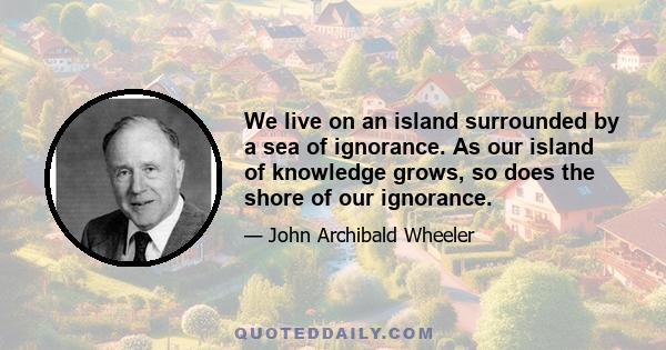 We live on an island surrounded by a sea of ignorance. As our island of knowledge grows, so does the shore of our ignorance.