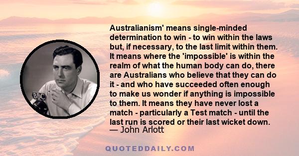 Australianism' means single-minded determination to win - to win within the laws but, if necessary, to the last limit within them. It means where the 'impossible' is within the realm of what the human body can do, there 