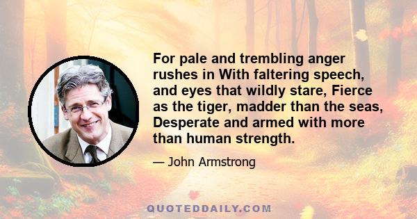 For pale and trembling anger rushes in With faltering speech, and eyes that wildly stare, Fierce as the tiger, madder than the seas, Desperate and armed with more than human strength.