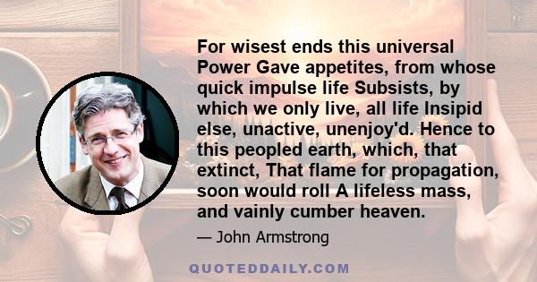 For wisest ends this universal Power Gave appetites, from whose quick impulse life Subsists, by which we only live, all life Insipid else, unactive, unenjoy'd. Hence to this peopled earth, which, that extinct, That