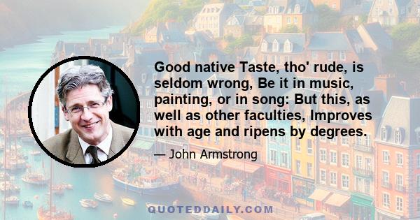 Good native Taste, tho' rude, is seldom wrong, Be it in music, painting, or in song: But this, as well as other faculties, Improves with age and ripens by degrees.