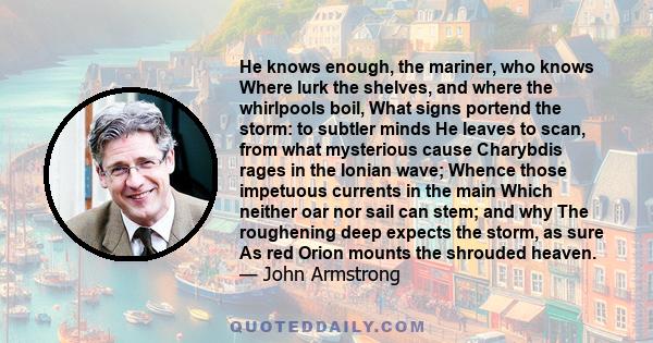 He knows enough, the mariner, who knows Where lurk the shelves, and where the whirlpools boil, What signs portend the storm: to subtler minds He leaves to scan, from what mysterious cause Charybdis rages in the Ionian