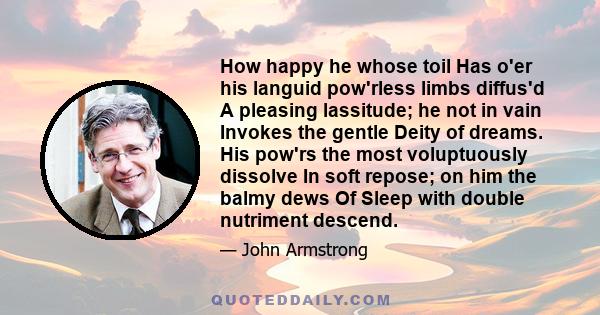 How happy he whose toil Has o'er his languid pow'rless limbs diffus'd A pleasing lassitude; he not in vain Invokes the gentle Deity of dreams. His pow'rs the most voluptuously dissolve In soft repose; on him the balmy