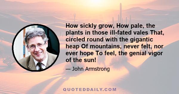 How sickly grow, How pale, the plants in those ill-fated vales That, circled round with the gigantic heap Of mountains, never felt, nor ever hope To feel, the genial vigor of the sun!