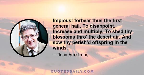 Impious! forbear thus the first general hail. To disappoint, Increase and multiply, To shed thy blossoms thro' the desert air, And sow thy perish'd offspring in the winds.