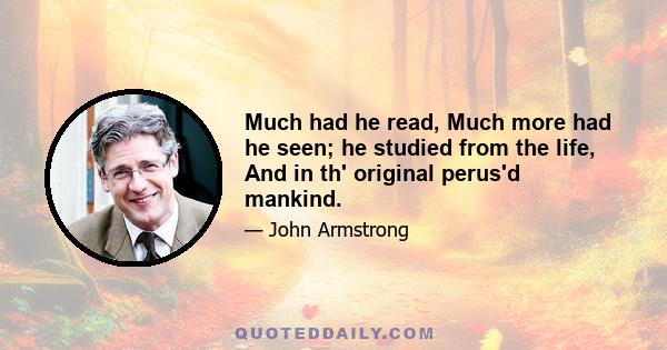 Much had he read, Much more had he seen; he studied from the life, And in th' original perus'd mankind.