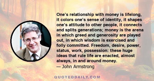 One’s relationship with money is lifelong, it colors one’s sense of identity, it shapes one’s attitude to other people, it connects and splits generations; money is the arena in which greed and generosity are played