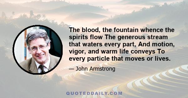 The blood, the fountain whence the spirits flow The generous stream that waters every part, And motion, vigor, and warm life conveys To every particle that moves or lives.