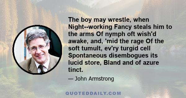 The boy may wrestle, when Night--working Fancy steals him to the arms Of nymph oft wish'd awake, and, 'mid the rage Of the soft tumult, ev'ry turgid cell Spontaneous disembogues its lucid store, Bland and of azure tinct.