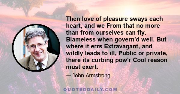 Then love of pleasure sways each heart, and we From that no more than from ourselves can fly. Blameless when govern'd well. But where it errs Extravagant, and wildly leads to ill, Public or private, there its curbing