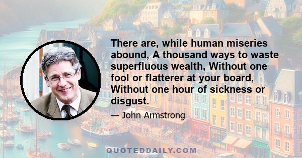 There are, while human miseries abound, A thousand ways to waste superfluous wealth, Without one fool or flatterer at your board, Without one hour of sickness or disgust.