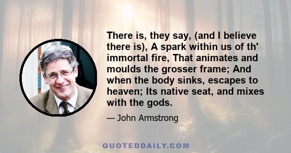 There is, they say, (and I believe there is), A spark within us of th' immortal fire, That animates and moulds the grosser frame; And when the body sinks, escapes to heaven; Its native seat, and mixes with the gods.