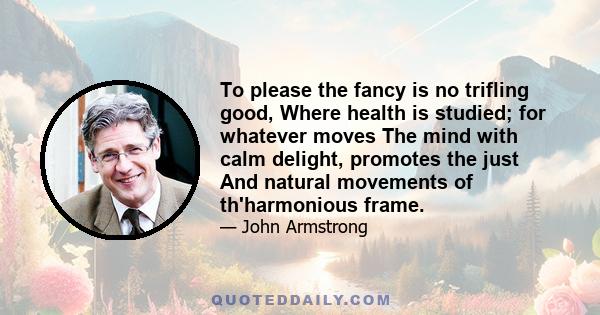 To please the fancy is no trifling good, Where health is studied; for whatever moves The mind with calm delight, promotes the just And natural movements of th'harmonious frame.