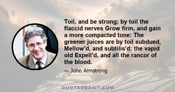 Toil, and be strong; by toil the flaccid nerves Grow firm, and gain a more compacted tone: The greener juices are by toil subdued, Mellow'd, and subtilis'd; the vapid old Expell'd, and all the rancor of the blood.