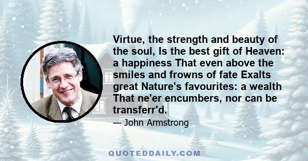 Virtue, the strength and beauty of the soul, Is the best gift of Heaven: a happiness That even above the smiles and frowns of fate Exalts great Nature's favourites: a wealth That ne'er encumbers, nor can be transferr'd.