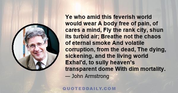 Ye who amid this feverish world would wear A body free of pain, of cares a mind, Fly the rank city, shun its turbid air; Breathe not the chaos of eternal smoke And volatile corruption, from the dead, The dying,