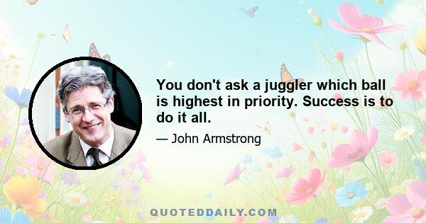 You don't ask a juggler which ball is highest in priority. Success is to do it all.