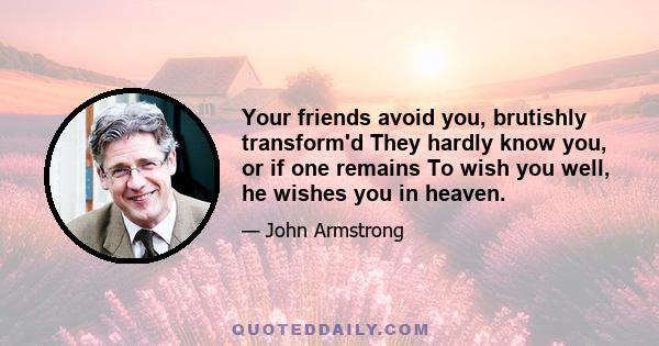 Your friends avoid you, brutishly transform'd They hardly know you, or if one remains To wish you well, he wishes you in heaven.