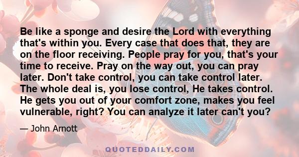 Be like a sponge and desire the Lord with everything that's within you. Every case that does that, they are on the floor receiving. People pray for you, that's your time to receive. Pray on the way out, you can pray