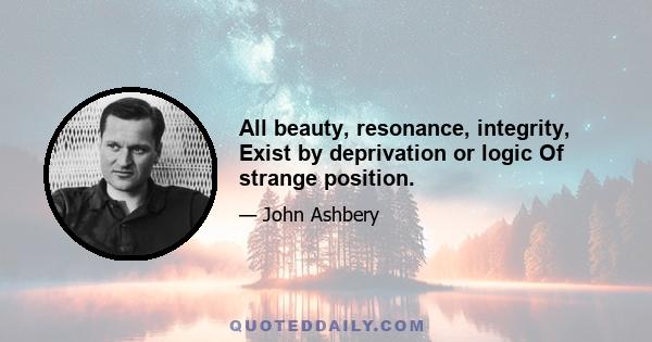 All beauty, resonance, integrity, Exist by deprivation or logic Of strange position.