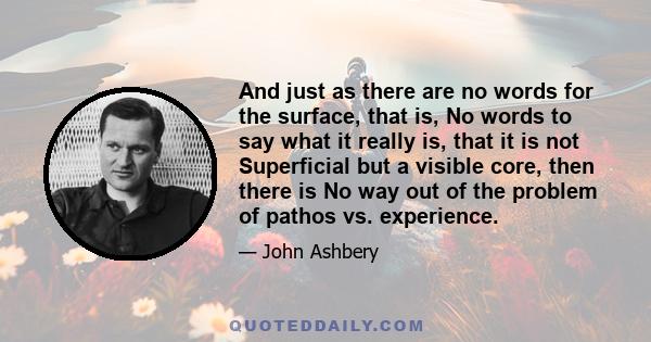 And just as there are no words for the surface, that is, No words to say what it really is, that it is not Superficial but a visible core, then there is No way out of the problem of pathos vs. experience.