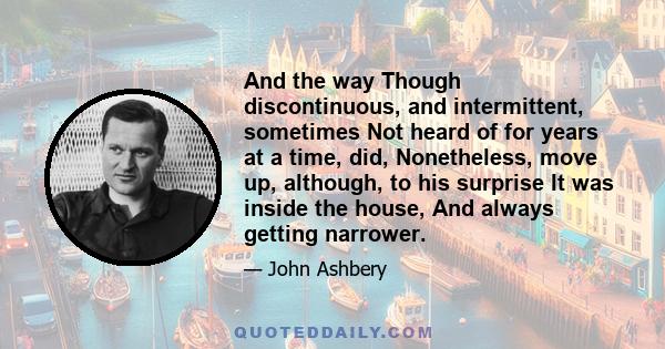 And the way Though discontinuous, and intermittent, sometimes Not heard of for years at a time, did, Nonetheless, move up, although, to his surprise It was inside the house, And always getting narrower.