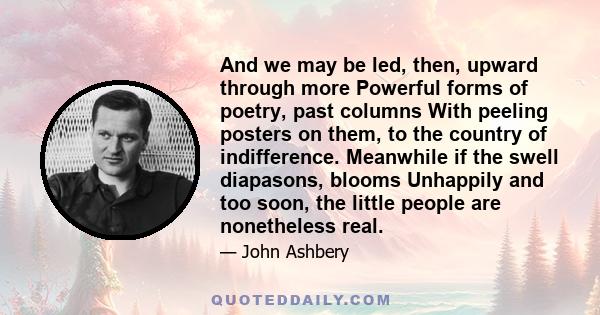 And we may be led, then, upward through more Powerful forms of poetry, past columns With peeling posters on them, to the country of indifference. Meanwhile if the swell diapasons, blooms Unhappily and too soon, the