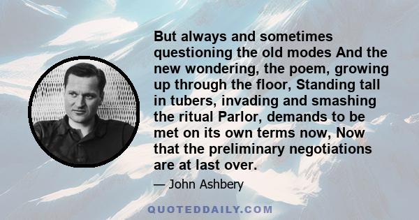 But always and sometimes questioning the old modes And the new wondering, the poem, growing up through the floor, Standing tall in tubers, invading and smashing the ritual Parlor, demands to be met on its own terms now, 