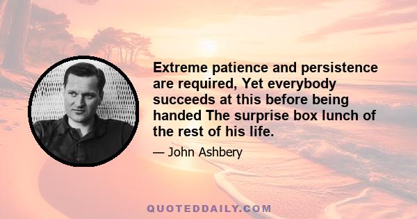 Extreme patience and persistence are required, Yet everybody succeeds at this before being handed The surprise box lunch of the rest of his life.