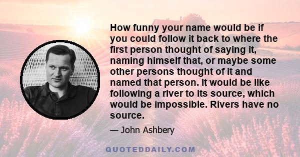 How funny your name would be if you could follow it back to where the first person thought of saying it, naming himself that, or maybe some other persons thought of it and named that person. It would be like following a 