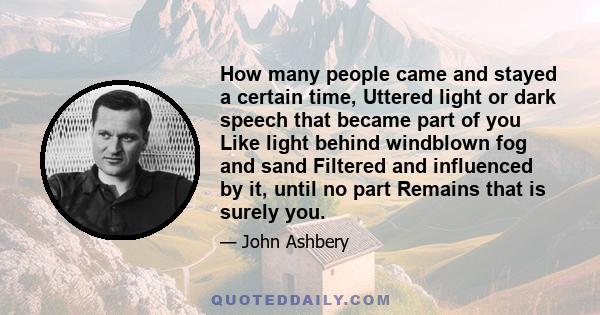 How many people came and stayed a certain time, Uttered light or dark speech that became part of you Like light behind windblown fog and sand Filtered and influenced by it, until no part Remains that is surely you.