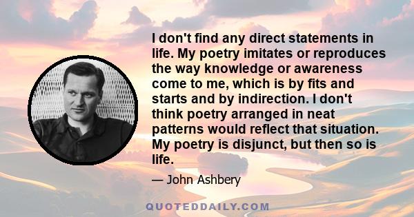 I don't find any direct statements in life. My poetry imitates or reproduces the way knowledge or awareness come to me, which is by fits and starts and by indirection. I don't think poetry arranged in neat patterns