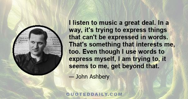 I listen to music a great deal. In a way, it's trying to express things that can't be expressed in words. That's something that interests me, too. Even though I use words to express myself, I am trying to, it seems to