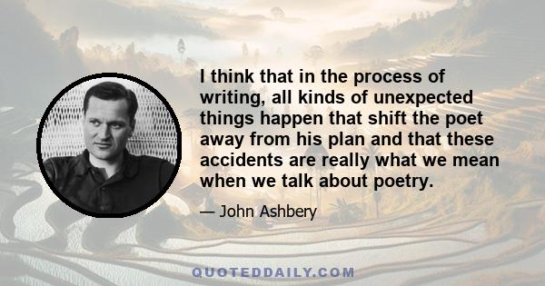 I think that in the process of writing, all kinds of unexpected things happen that shift the poet away from his plan and that these accidents are really what we mean when we talk about poetry.