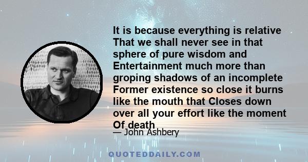 It is because everything is relative That we shall never see in that sphere of pure wisdom and Entertainment much more than groping shadows of an incomplete Former existence so close it burns like the mouth that Closes