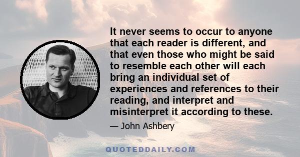 It never seems to occur to anyone that each reader is different, and that even those who might be said to resemble each other will each bring an individual set of experiences and references to their reading, and