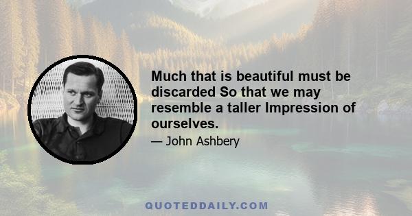 Much that is beautiful must be discarded So that we may resemble a taller Impression of ourselves.