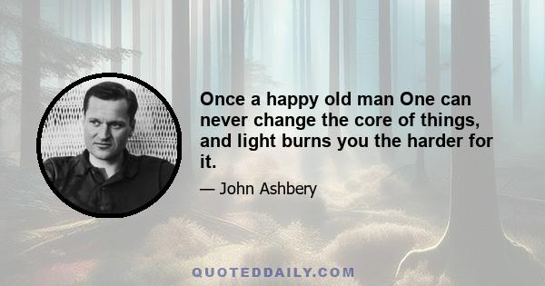 Once a happy old man One can never change the core of things, and light burns you the harder for it.