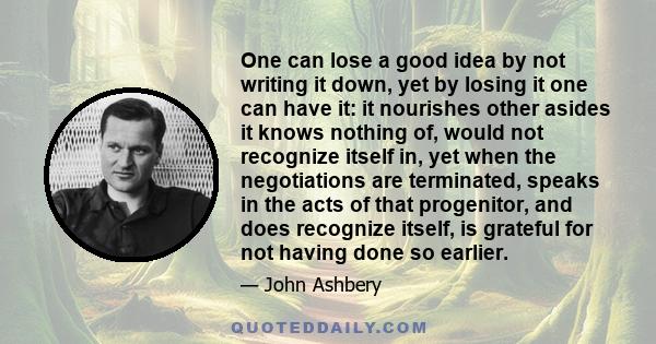 One can lose a good idea by not writing it down, yet by losing it one can have it: it nourishes other asides it knows nothing of, would not recognize itself in, yet when the negotiations are terminated, speaks in the