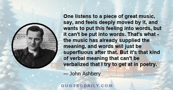 One listens to a piece of great music, say, and feels deeply moved by it, and wants to put this feeling into words, but it can't be put into words. That's what - the music has already supplied the meaning, and words